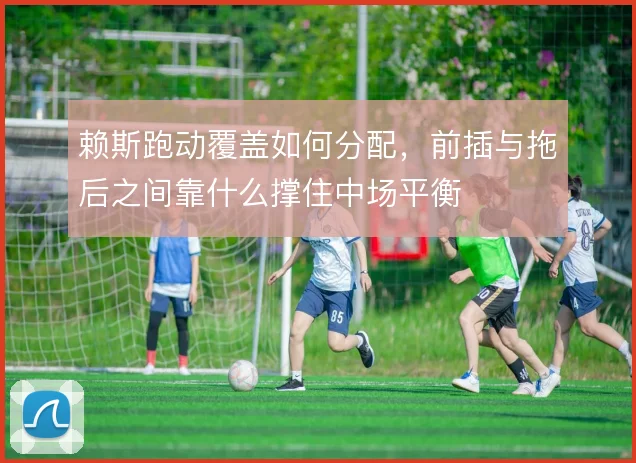 赖斯跑动覆盖如何分配，前插与拖后之间靠什么撑住中场平衡