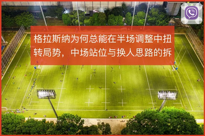 格拉斯纳为何总能在半场调整中扭转局势，中场站位与换人思路的拆解