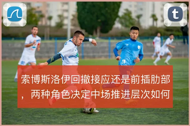索博斯洛伊回撤接应还是前插肋部,两种角色决定中场推进层次如何搭建