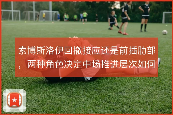 索博斯洛伊回撤接应还是前插肋部，两种角色决定中场推进层次如何搭建
