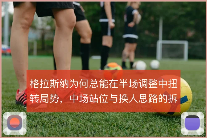 格拉斯纳为何总能在半场调整中扭转局势，中场站位与换人思路的拆解