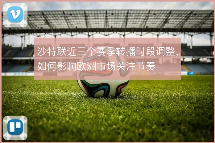 沙特联近三个赛季转播时段调整，如何影响欧洲市场关注节奏