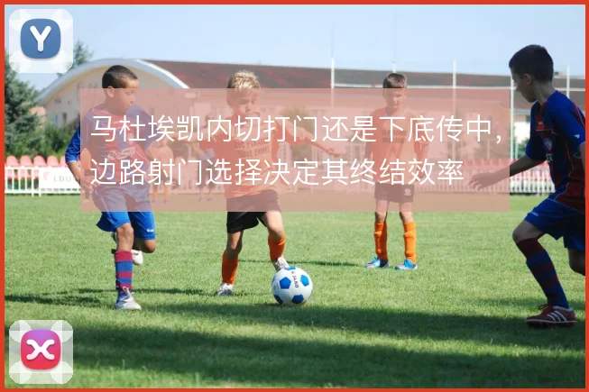 马杜埃凯内切打门还是下底传中，边路射门选择决定其终结效率