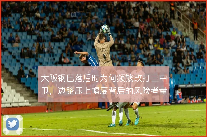 大阪钢巴落后时为何频繁改打三中卫，边路压上幅度背后的风险考量