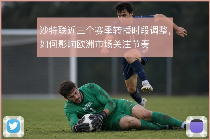 沙特联近三个赛季转播时段调整，如何影响欧洲市场关注节奏