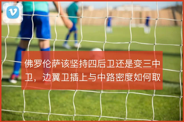 佛罗伦萨该坚持四后卫还是变三中卫,边翼卫插上与中路密度如何取舍